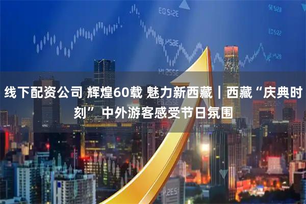 线下配资公司 辉煌60载&#32;魅力新西藏｜西藏“庆典时刻”&#32;中外游客感受节日氛围