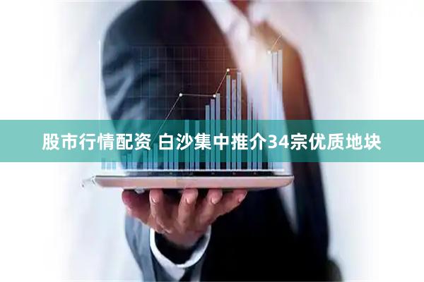 股市行情配资 白沙集中推介34宗优质地块
