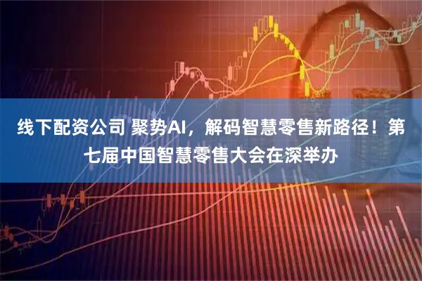 线下配资公司 聚势AI，解码智慧零售新路径！第七届中国智慧零售大会在深举办