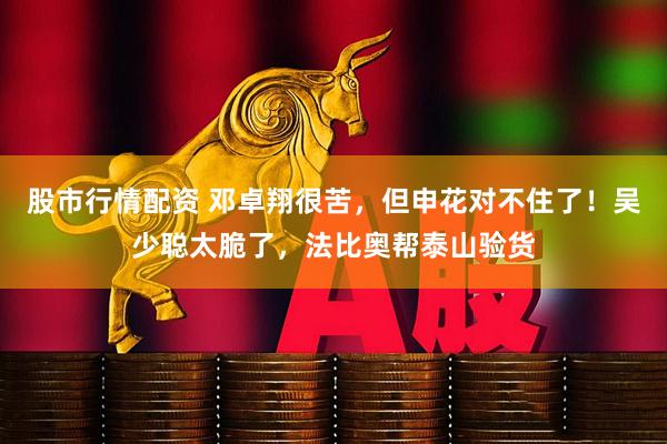 股市行情配资 邓卓翔很苦，但申花对不住了！吴少聪太脆了，法比奥帮泰山验货