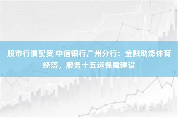 股市行情配资 中信银行广州分行：金融助燃体育经济，服务十五运保障建设