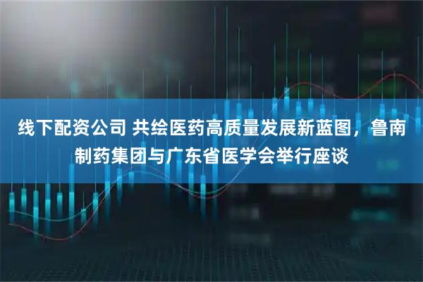 线下配资公司 共绘医药高质量发展新蓝图，鲁南制药集团与广东省医学会举行座谈