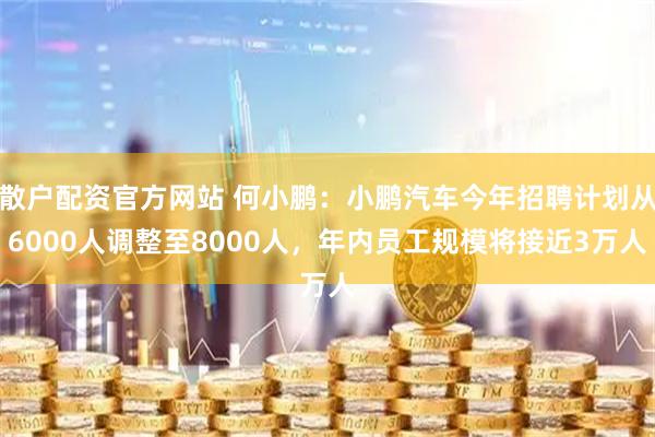 散户配资官方网站 何小鹏：小鹏汽车今年招聘计划从6000人调整至8000人，年内员工规模将接近3万人