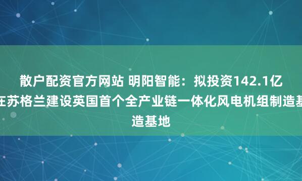散户配资官方网站 明阳智能：拟投资142.1亿元在苏格兰建设英国首个全产业链一体化风电机组制造基地