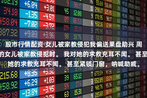 股市行情配资 女儿被家教侵犯我偏送果盘助兴 周欣然江月周牧 十六岁的女儿被家教侵犯时。 我对她的求救充耳不闻。 甚至紧锁门窗，呐喊助威。