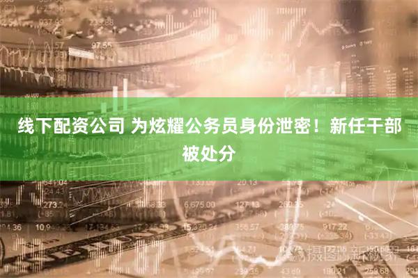 线下配资公司 为炫耀公务员身份泄密！新任干部被处分