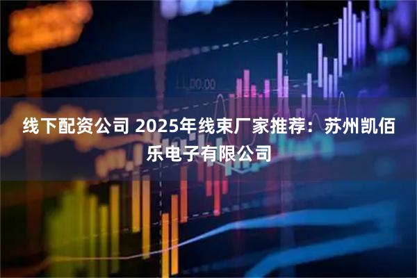 线下配资公司 2025年线束厂家推荐：苏州凯佰乐电子有限公司