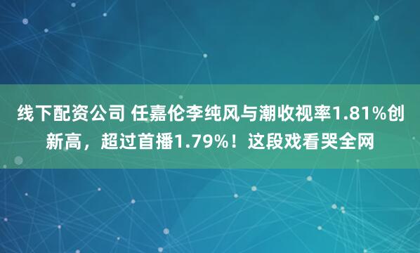 线下配资公司 任嘉伦李纯风与潮收视率1.81%创新高，超过首播1.79%！这段戏看哭全网