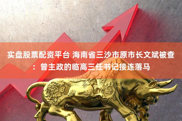 实盘股票配资平台 海南省三沙市原市长文斌被查：曾主政的临高三任书记接连落马