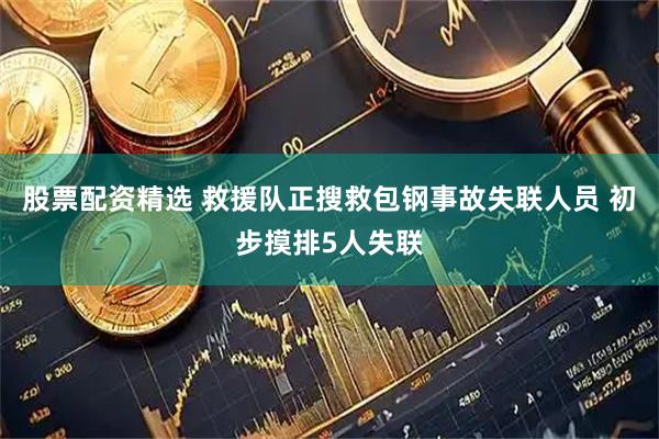 股票配资精选 救援队正搜救包钢事故失联人员 初步摸排5人失联