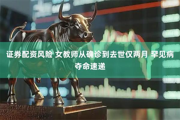 证券配资风险 女教师从确诊到去世仅两月 罕见病夺命速递