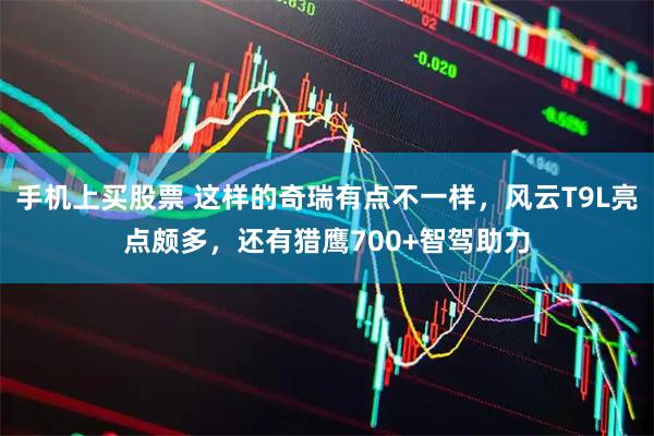 手机上买股票 这样的奇瑞有点不一样，风云T9L亮点颇多，还有猎鹰700+智驾助力