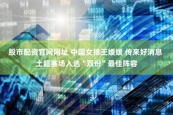 股市配资官网网址 中国女排王媛媛 传来好消息 土超赛场入选“双份”最佳阵容