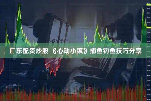 广东配资炒股 《心动小镇》捕鱼钓鱼技巧分享