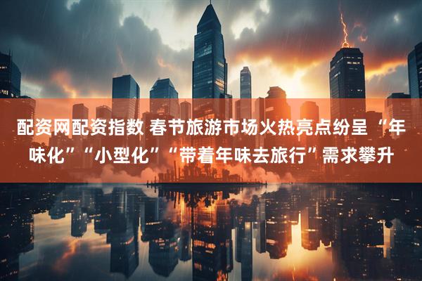 配资网配资指数 春节旅游市场火热亮点纷呈 “年味化”“小型化”“带着年味去旅行”需求攀升