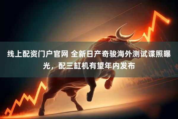 线上配资门户官网 全新日产奇骏海外测试谍照曝光，配三缸机有望年内发布