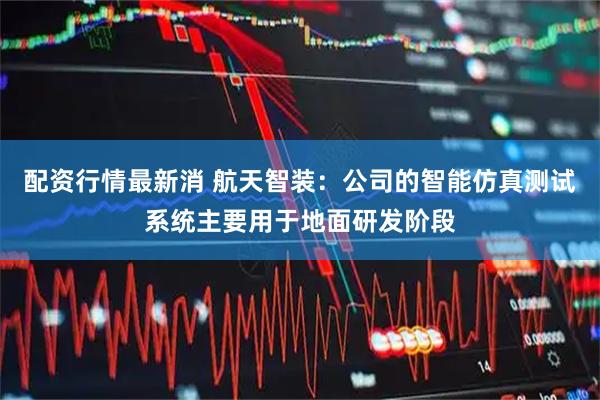 配资行情最新消 航天智装：公司的智能仿真测试系统主要用于地面研发阶段