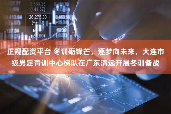 正规配资平台 冬训砺锋芒，逐梦向未来，大连市级男足青训中心梯队在广东清远开展冬训备战
