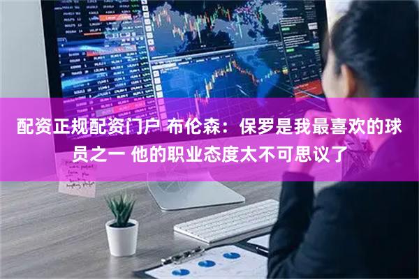 配资正规配资门户 布伦森：保罗是我最喜欢的球员之一 他的职业态度太不可思议了