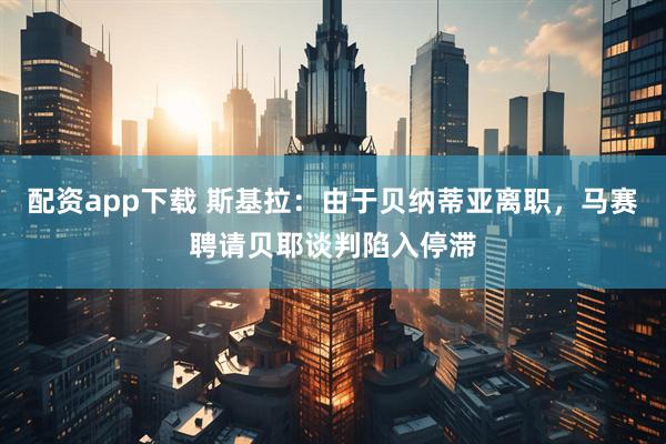 配资app下载 斯基拉：由于贝纳蒂亚离职，马赛聘请贝耶谈判陷入停滞