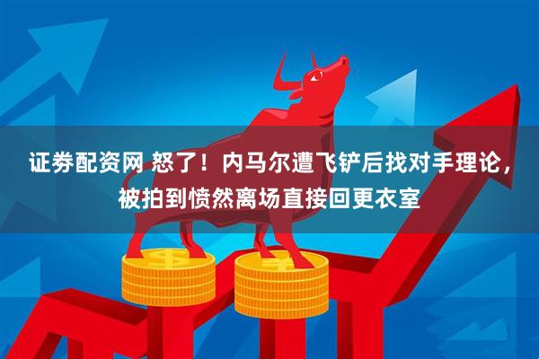 证劵配资网 怒了！内马尔遭飞铲后找对手理论，被拍到愤然离场直接回更衣室