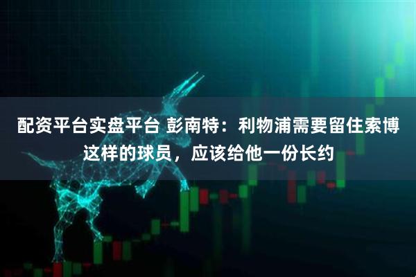 配资平台实盘平台 彭南特：利物浦需要留住索博这样的球员，应该给他一份长约