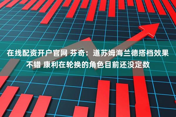 在线配资开户官网 芬奇：道苏姆海兰德搭档效果不错 康利在轮换的角色目前还没定数