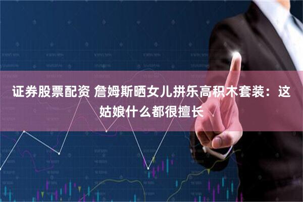 证券股票配资 詹姆斯晒女儿拼乐高积木套装：这姑娘什么都很擅长