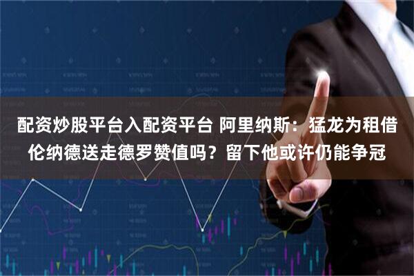 配资炒股平台入配资平台 阿里纳斯：猛龙为租借伦纳德送走德罗赞值吗？留下他或许仍能争冠