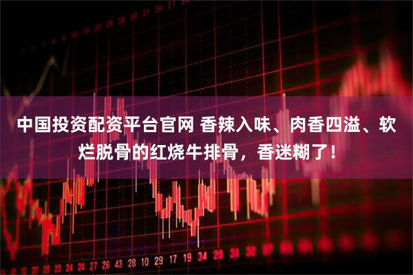 中国投资配资平台官网 香辣入味、肉香四溢、软烂脱骨的红烧牛排骨，香迷糊了！
