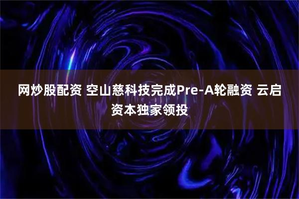 网炒股配资 空山慈科技完成Pre-A轮融资 云启资本独家领投