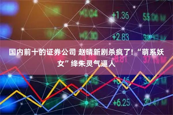 国内前十的证券公司 赵晴新剧杀疯了! “萌系妖女”绛朱灵气逼人