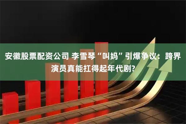 安徽股票配资公司 李雪琴“叫妈”引爆争议：跨界演员真能扛得起年代剧?