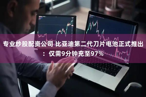 专业炒股配资公司 比亚迪第二代刀片电池正式推出：仅需9分钟充至97%