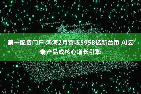 第一配资门户 鸿海2月营收5958亿新台币 AI云端产品成核心增长引擎