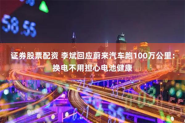 证券股票配资 李斌回应蔚来汽车跑100万公里：换电不用担心电池健康