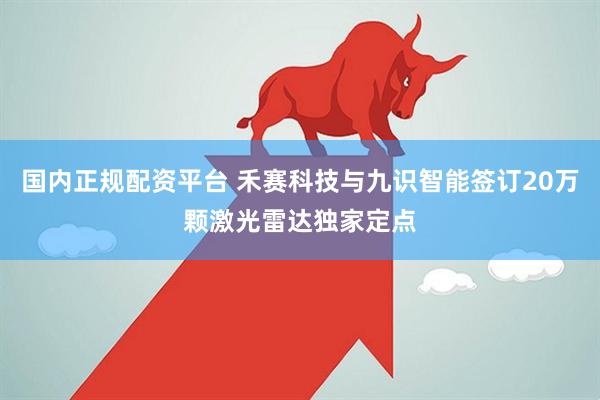 国内正规配资平台 禾赛科技与九识智能签订20万颗激光雷达独家定点
