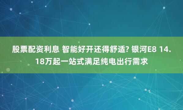 股票配资利息 智能好开还得舒适? 银河E8 14.18万起一站式满足纯电出行需求