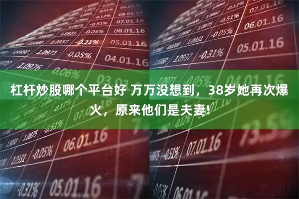 杠杆炒股哪个平台好 万万没想到，38岁她再次爆火，原来他们是夫妻!
