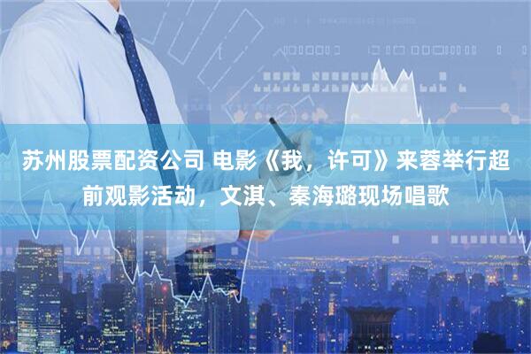 苏州股票配资公司 电影《我，许可》来蓉举行超前观影活动，文淇、秦海璐现场唱歌