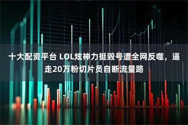 十大配资平台 LOL炫神力挺毁号遭全网反噬，逼走20万粉切片员自断流量路