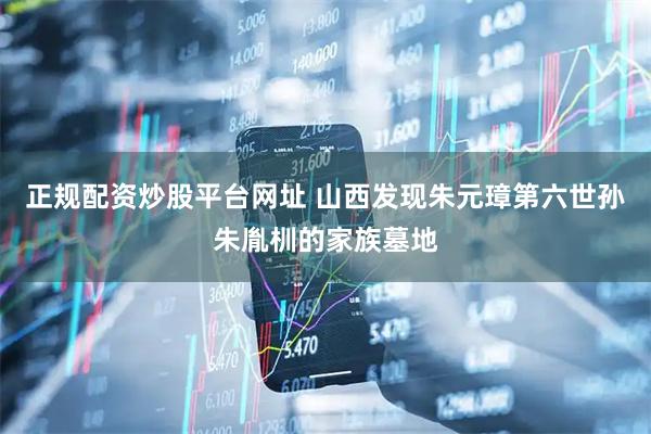 正规配资炒股平台网址 山西发现朱元璋第六世孙朱胤杊的家族墓地