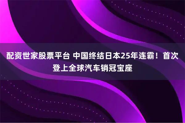 配资世家股票平台 中国终结日本25年连霸！首次登上全球汽车销冠宝座