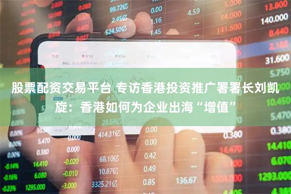股票配资交易平台 专访香港投资推广署署长刘凯旋：香港如何为企业出海“增值”