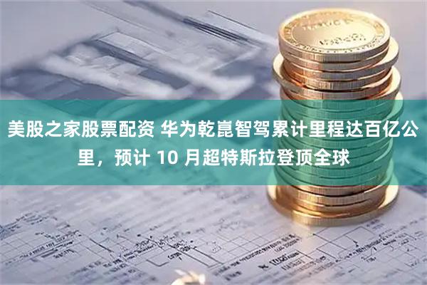 美股之家股票配资 华为乾崑智驾累计里程达百亿公里，预计 10 月超特斯拉登顶全球