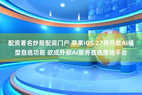 配资著名炒股配资门户 苹果iOS 27将开放AI模型自选功能 欲成外部AI服务首选落地平台