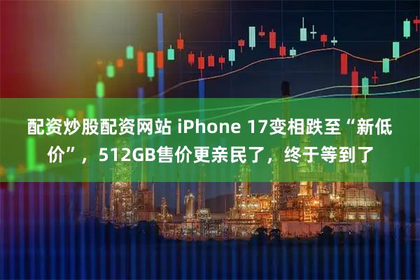 配资炒股配资网站 iPhone 17变相跌至“新低价”，512GB售价更亲民了，终于等到了