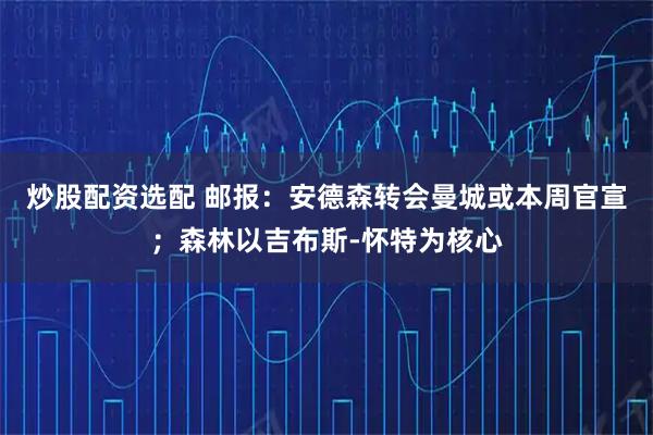 炒股配资选配 邮报：安德森转会曼城或本周官宣；森林以吉布斯-怀特为核心