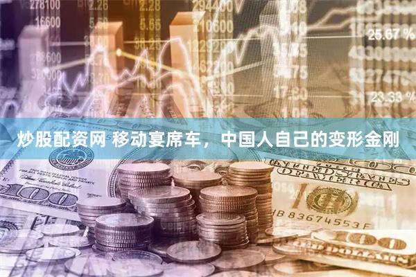 炒股配资网 移动宴席车，中国人自己的变形金刚