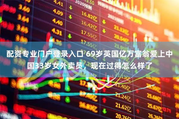 配资专业门户登录入口 69岁英国亿万富翁爱上中国33岁女外卖员，现在过得怎么样了